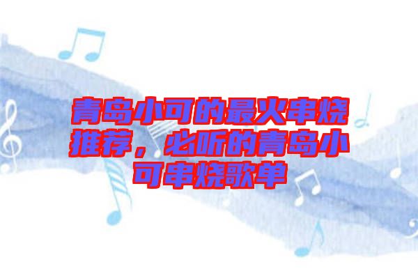 青島小可的最火串燒推薦，必聽的青島小可串燒歌單