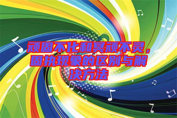 頑固不化和冥頑不靈，固執(zhí)現(xiàn)象的區(qū)別與解決方法