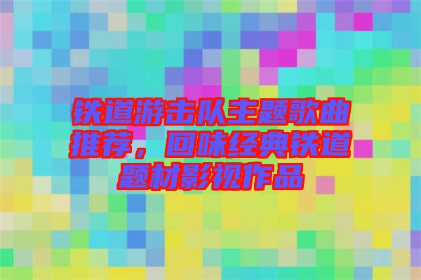 鐵道游擊隊(duì)主題歌曲推薦，回味經(jīng)典鐵道題材影視作品