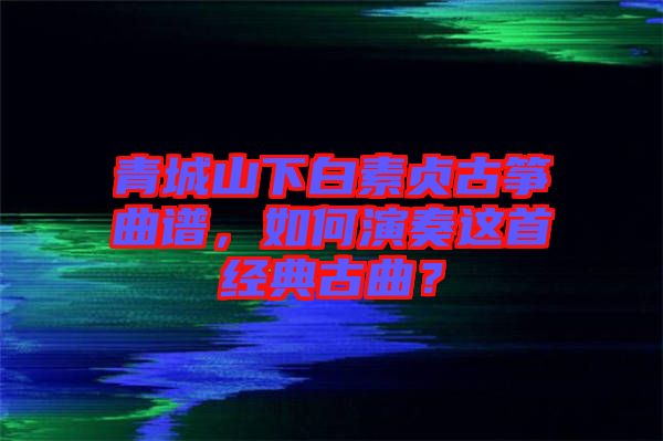 青城山下白素貞古箏曲譜，如何演奏這首經(jīng)典古曲？