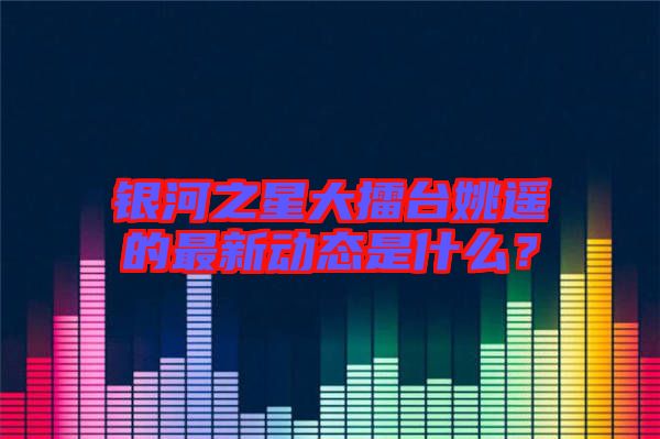 銀河之星大擂臺姚遙的最新動態(tài)是什么？