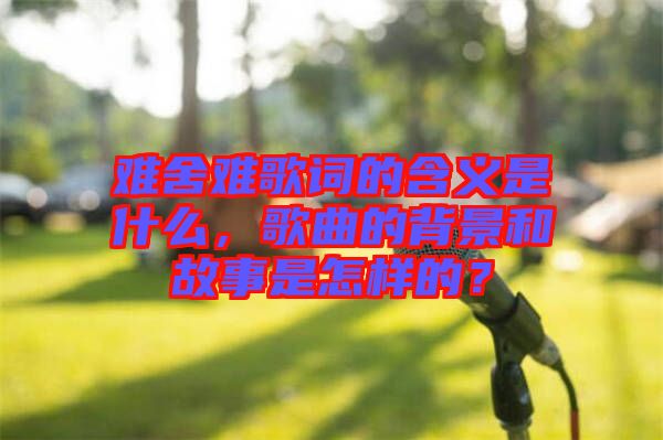 難舍難歌詞的含義是什么，歌曲的背景和故事是怎樣的？