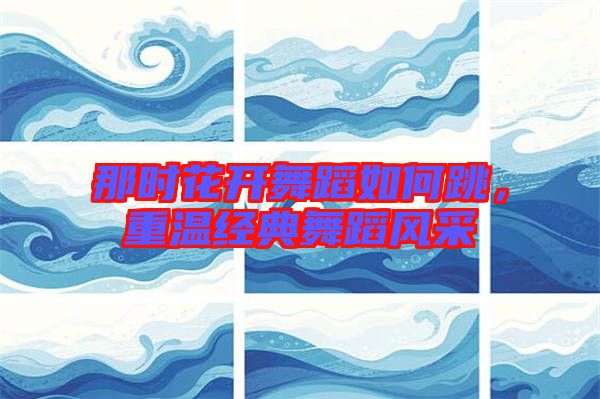 那時(shí)花開(kāi)舞蹈如何跳，重溫經(jīng)典舞蹈風(fēng)采