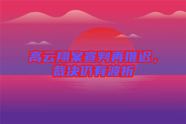 高云翔案宣判再推遲，裁決仍有波折