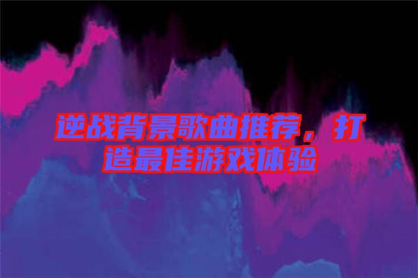 逆戰(zhàn)背景歌曲推薦，打造最佳游戲體驗(yàn)