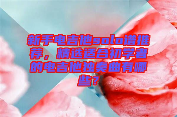 新手電吉他solo譜推薦，精選適合初學(xué)者的電吉他獨奏曲有哪些？