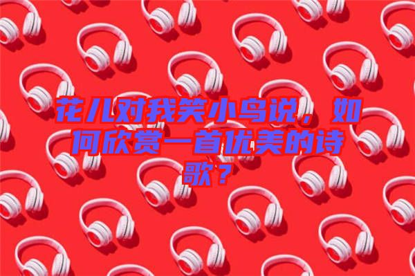 花兒對(duì)我笑小鳥(niǎo)說(shuō)，如何欣賞一首優(yōu)美的詩(shī)歌？