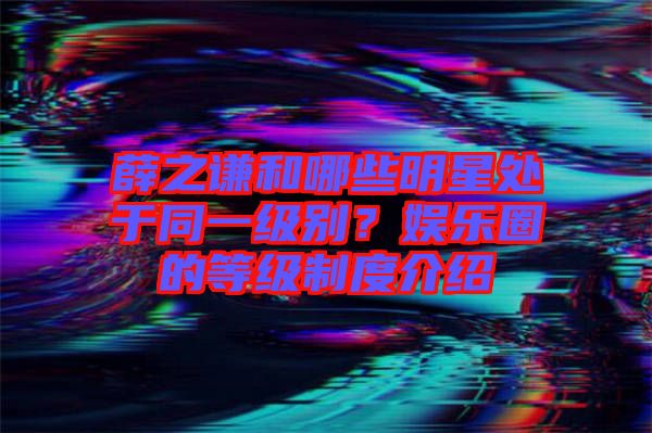 薛之謙和哪些明星處于同一級別？娛樂圈的等級制度介紹