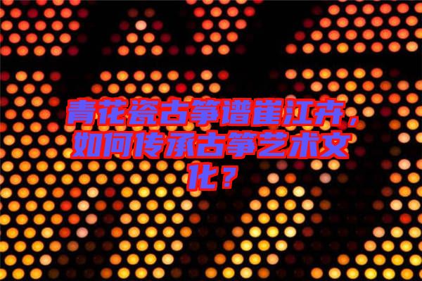 青花瓷古箏譜崔江卉，如何傳承古箏藝術(shù)文化？