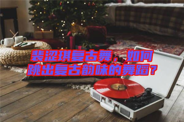 裴澀琪復(fù)古舞，如何跳出復(fù)古韻味的舞蹈？