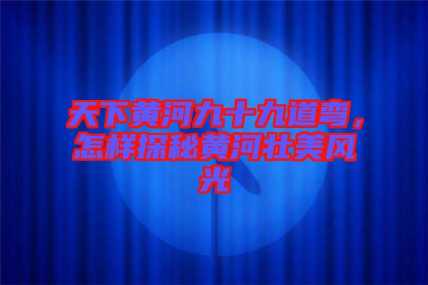 天下黃河九十九道彎，怎樣探秘黃河壯美風(fēng)光