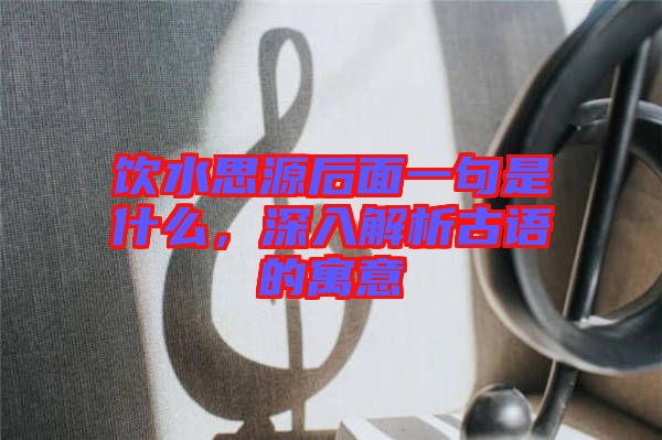 飲水思源后面一句是什么，深入解析古語的寓意