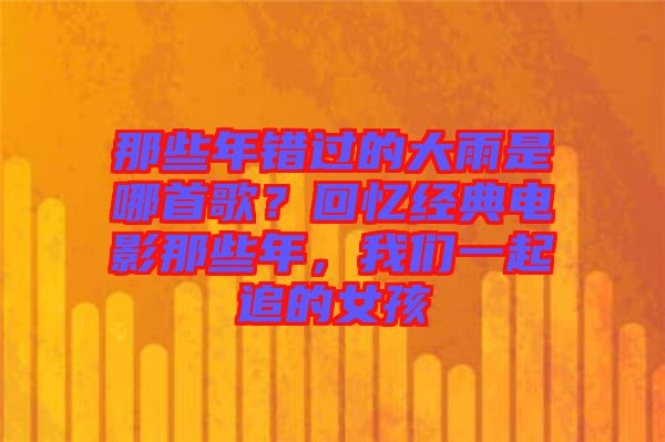 那些年錯過的大雨是哪首歌？回憶經(jīng)典電影那些年，我們一起追的女孩
