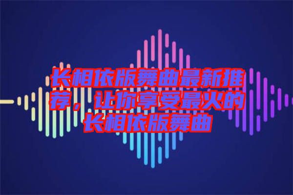 長相依版舞曲最新推薦，讓你享受最火的長相依版舞曲