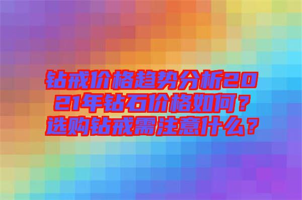 鉆戒價(jià)格趨勢(shì)分析2021年鉆石價(jià)格如何？選購(gòu)鉆戒需注意什么？