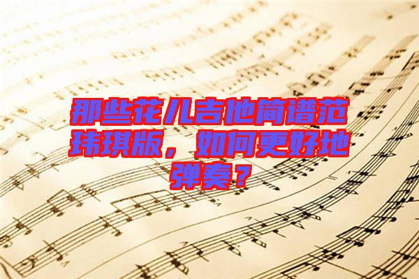 那些花兒吉他簡(jiǎn)譜范瑋琪版，如何更好地彈奏？