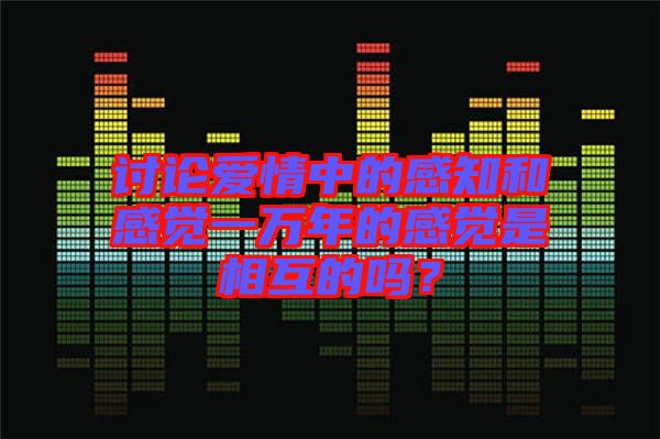 討論愛(ài)情中的感知和感覺(jué)一萬(wàn)年的感覺(jué)是相互的嗎？
