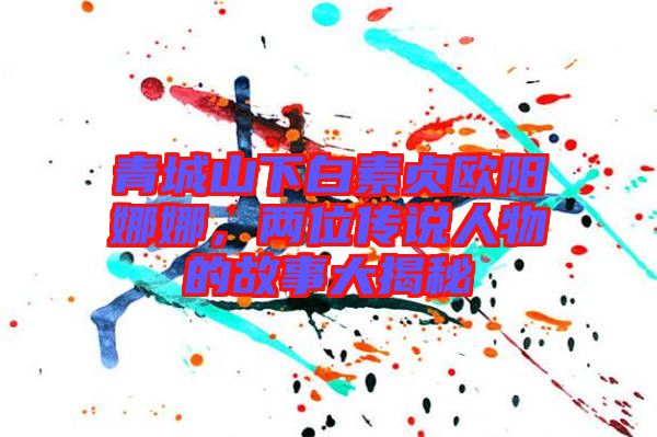 青城山下白素貞歐陽娜娜，兩位傳說人物的故事大揭秘