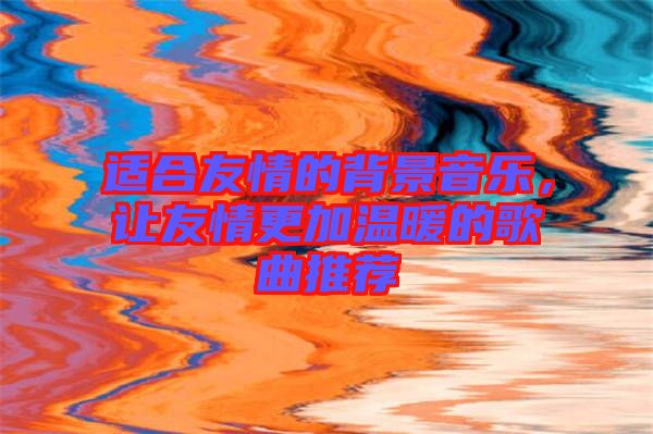 適合友情的背景音樂，讓友情更加溫暖的歌曲推薦