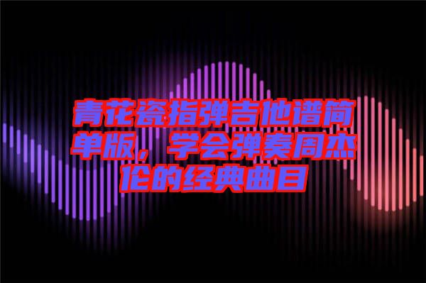 青花瓷指彈吉他譜簡(jiǎn)單版，學(xué)會(huì)彈奏周杰倫的經(jīng)典曲目