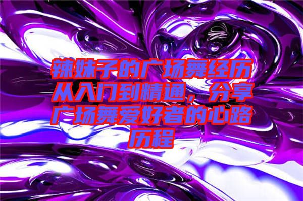 辣妹子的廣場舞經(jīng)歷從入門到精通，分享廣場舞愛好者的心路歷程