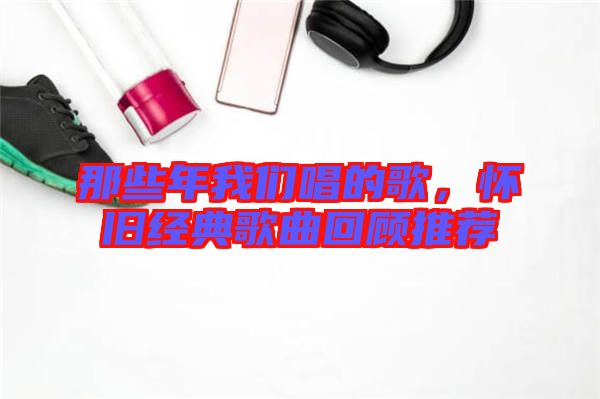 那些年我們唱的歌，懷舊經(jīng)典歌曲回顧推薦