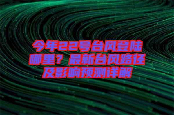 今年22號(hào)臺(tái)風(fēng)登陸哪里？最新臺(tái)風(fēng)路徑及影響預(yù)測(cè)詳解