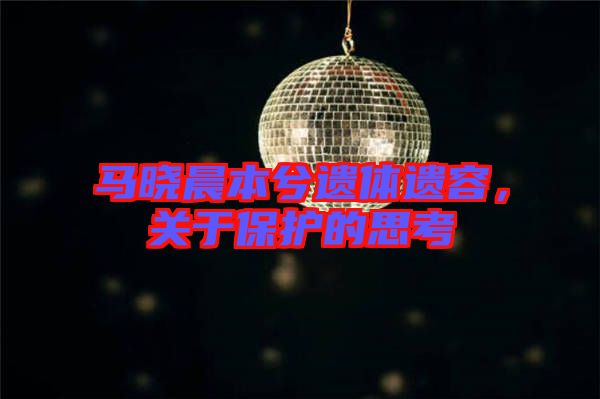 馬曉晨本兮遺體遺容，關(guān)于保護(hù)的思考