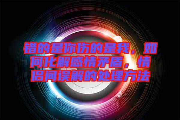 錯(cuò)的是你傷的是我，如何化解感情矛盾，情侶間誤解的處理方法