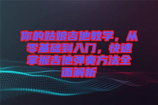 你的姑娘吉他教學(xué)，從零基礎(chǔ)到入門，快速掌握吉他彈奏方法全面解析