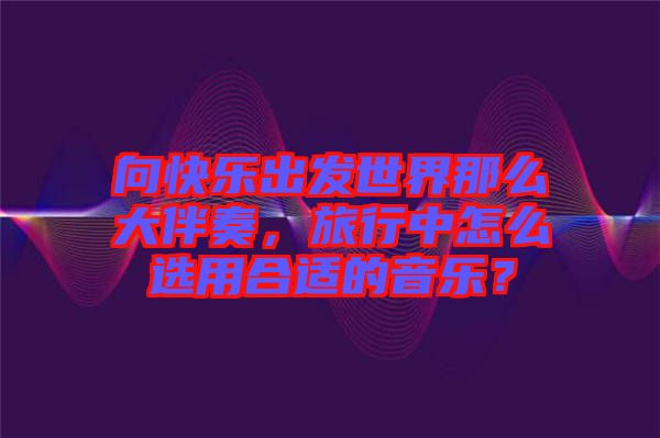 向快樂出發(fā)世界那么大伴奏，旅行中怎么選用合適的音樂？