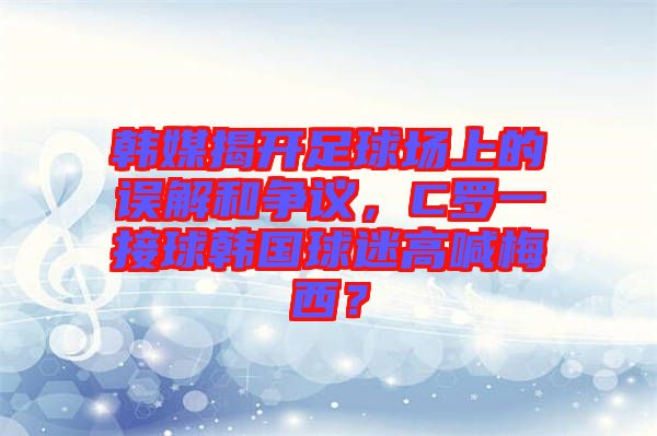 韓媒揭開足球場上的誤解和爭議，C羅一接球韓國球迷高喊梅西？