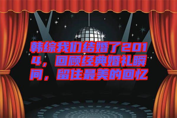 韓綜我們結婚了2014，回顧經典婚禮瞬間，留住最美的回憶
