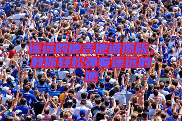 遙遠(yuǎn)的他吉他譜原版，教你輕松彈奏遙遠(yuǎn)的他