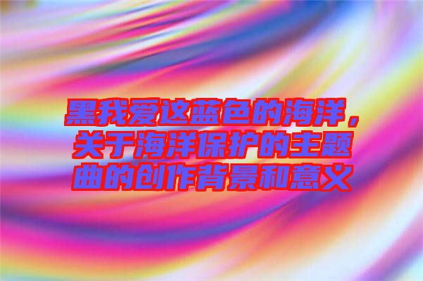 黑我愛這藍(lán)色的海洋，關(guān)于海洋保護(hù)的主題曲的創(chuàng)作背景和意義