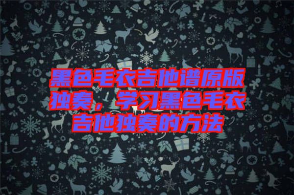 黑色毛衣吉他譜原版獨(dú)奏，學(xué)習(xí)黑色毛衣吉他獨(dú)奏的方法