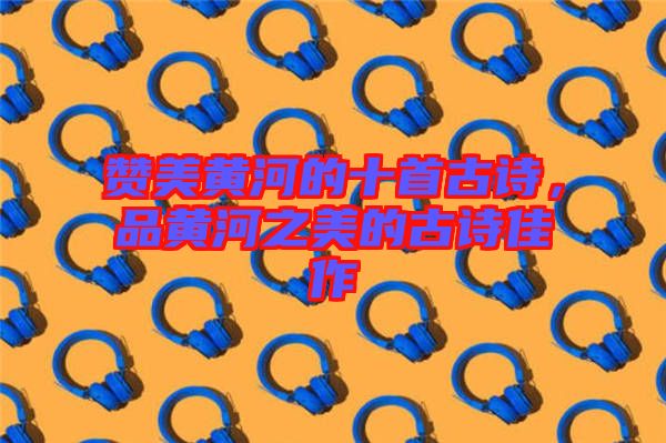 贊美黃河的十首古詩，品黃河之美的古詩佳作