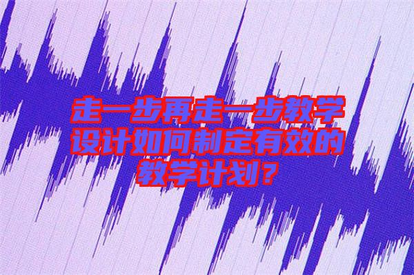 走一步再走一步教學(xué)設(shè)計(jì)如何制定有效的教學(xué)計(jì)劃？