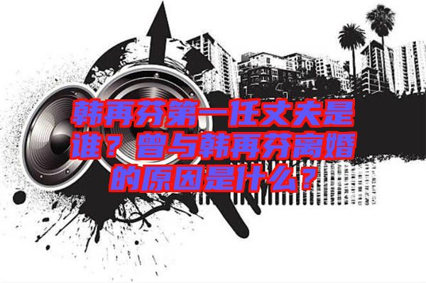 韓再芬第一任丈夫是誰(shuí)？曾與韓再芬離婚的原因是什么？