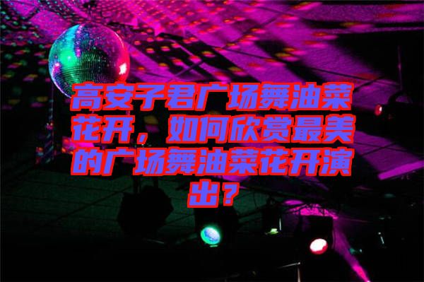 高安子君廣場舞油菜花開，如何欣賞最美的廣場舞油菜花開演出？