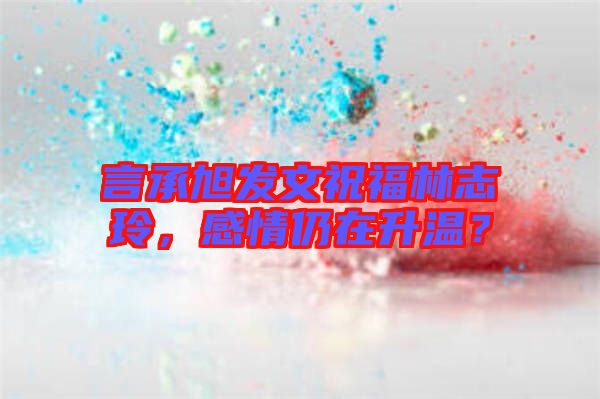 言承旭發(fā)文祝福林志玲，感情仍在升溫？