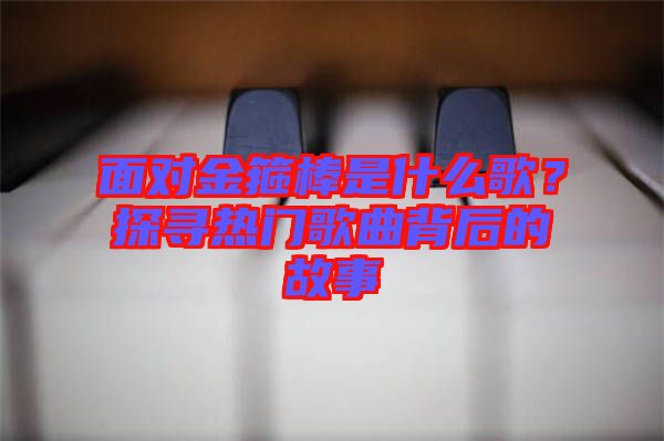 面對(duì)金箍棒是什么歌？探尋熱門(mén)歌曲背后的故事