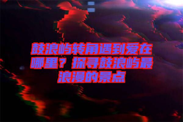 鼓浪嶼轉(zhuǎn)角遇到愛在哪里？探尋鼓浪嶼最浪漫的景點(diǎn)