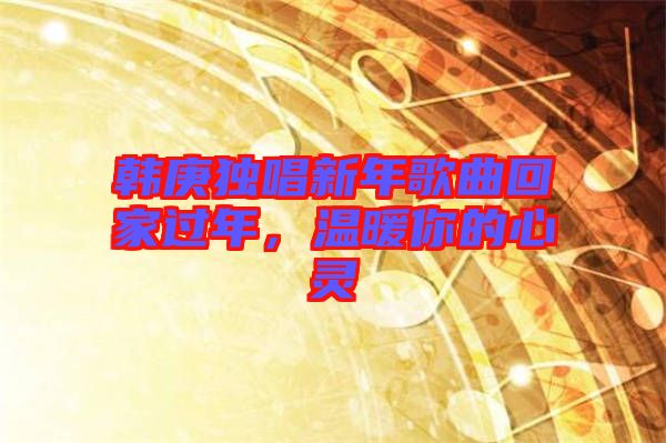 韓庚獨唱新年歌曲回家過年，溫暖你的心靈