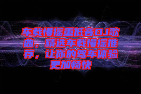 車載慢搖重低音DJ歌曲，精選車載慢搖推薦，讓你的駕車體驗(yàn)更加暢快
