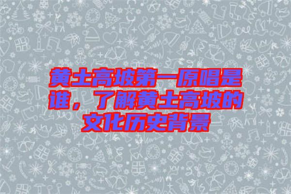 黃土高坡第一原唱是誰，了解黃土高坡的文化歷史背景