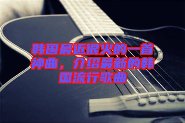 韓國最近很火的一首神曲，介紹最新的韓國流行歌曲