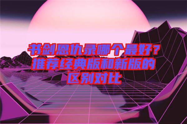 書劍恩仇錄哪個(gè)最好？推薦經(jīng)典版和新版的區(qū)別對(duì)比
