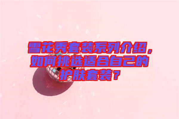 雪花秀套裝系列介紹，如何挑選適合自己的護(hù)膚套裝？
