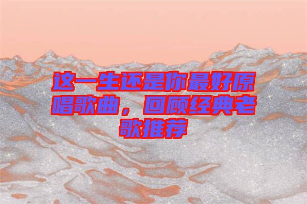 這一生還是你最好原唱歌曲，回顧經(jīng)典老歌推薦